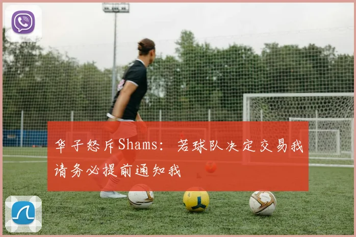 华子怒斥Shams：若球队决定交易我请务必提前通知我