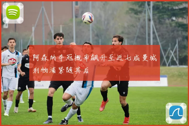 阿森纳夺冠概率飙升至近七成曼城利物浦紧随其后