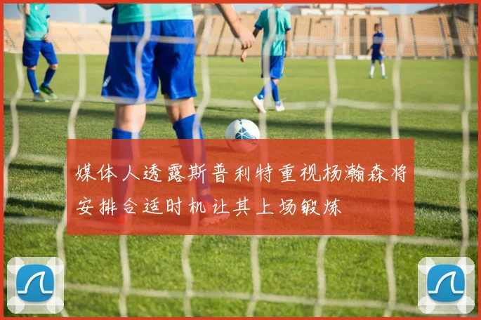 媒体人透露斯普利特重视杨瀚森将安排合适时机让其上场锻炼