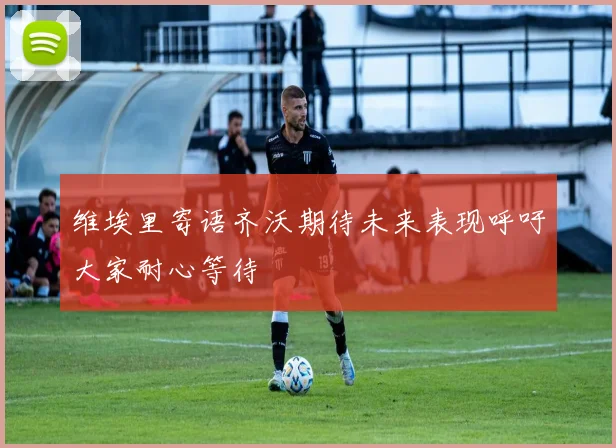 维埃里寄语齐沃期待未来表现呼吁大家耐心等待