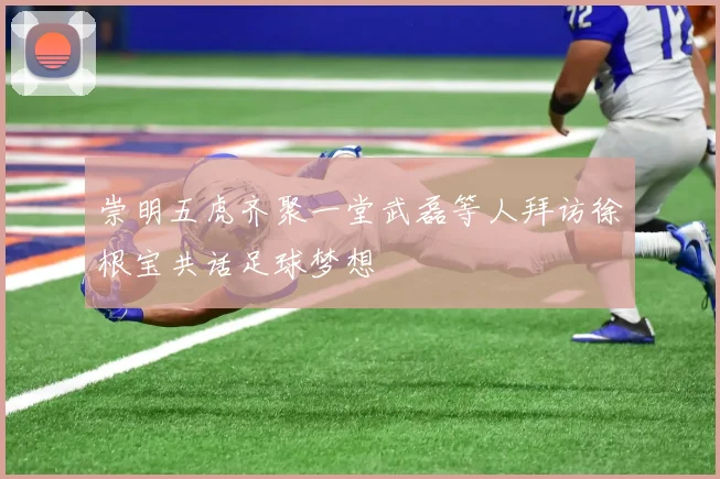 崇明五虎齐聚一堂武磊等人拜访徐根宝共话足球梦想