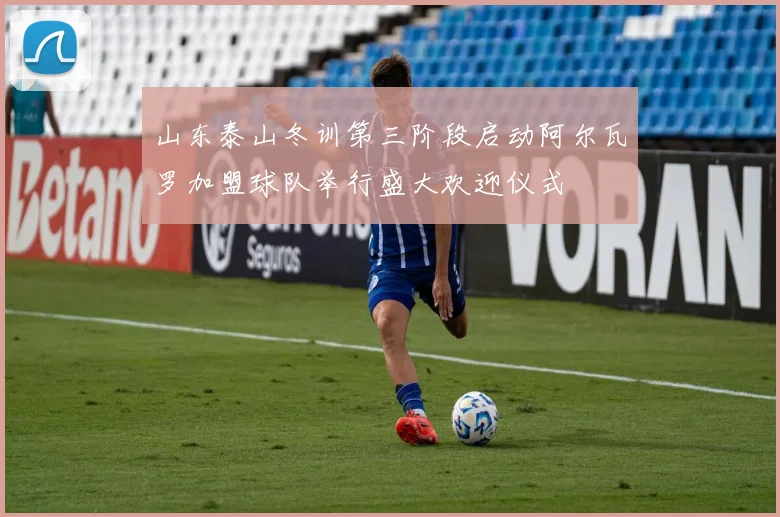 山东泰山冬训第三阶段启动阿尔瓦罗加盟球队举行盛大欢迎仪式