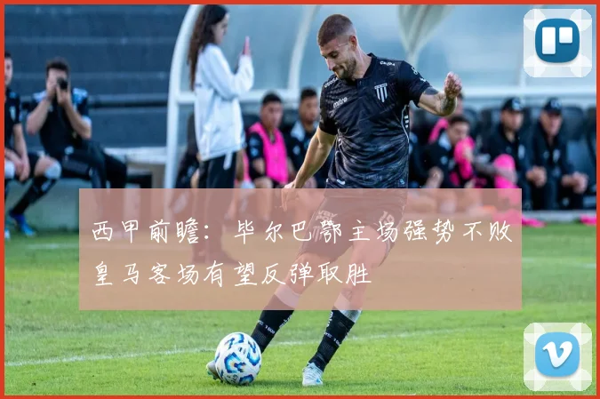 西甲前瞻：毕尔巴鄂主场强势不败皇马客场有望反弹取胜