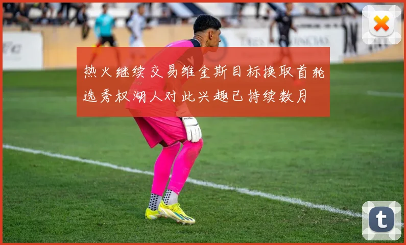 热火继续交易维金斯目标换取首轮选秀权湖人对此兴趣已持续数月