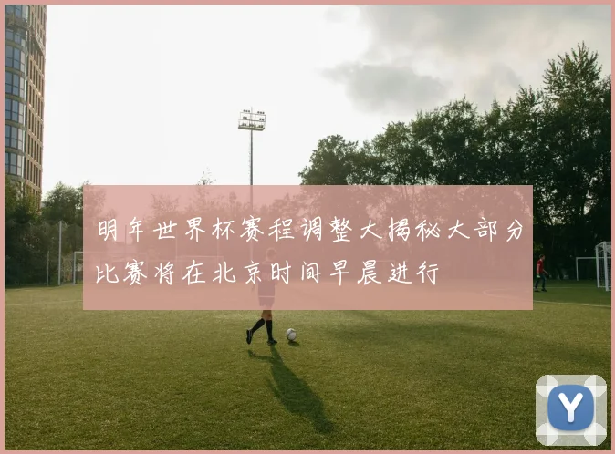 明年世界杯赛程调整大揭秘大部分比赛将在北京时间早晨进行