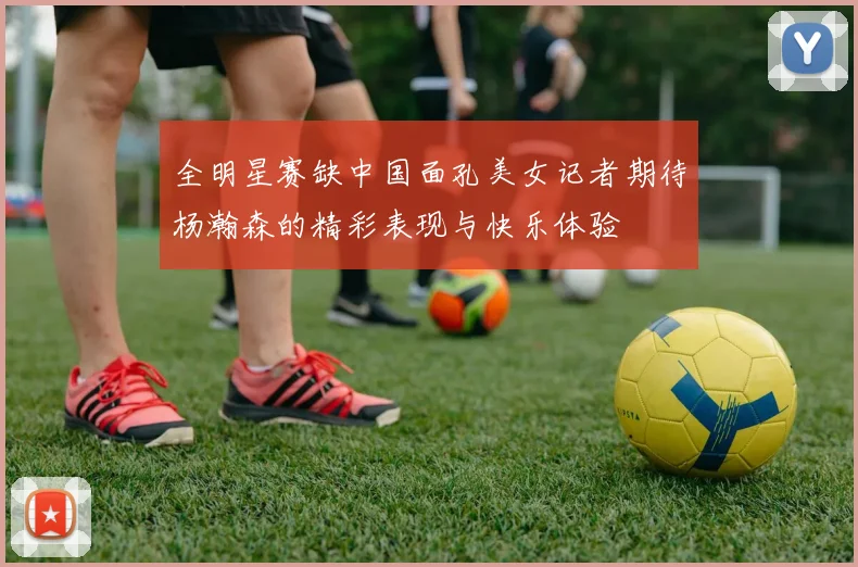 全明星赛缺中国面孔美女记者期待杨瀚森的精彩表现与快乐体验