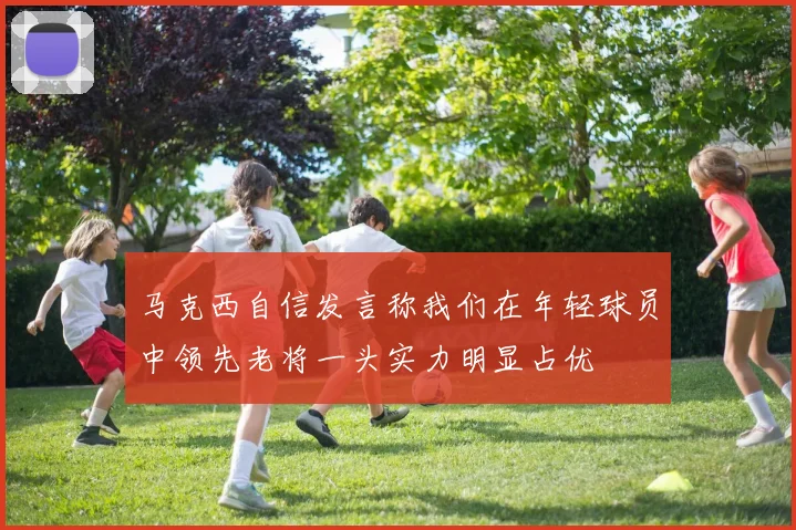 马克西自信发言称我们在年轻球员中领先老将一头实力明显占优