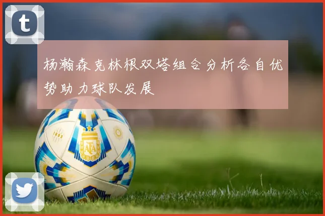 杨瀚森克林根双塔组合分析各自优势助力球队发展