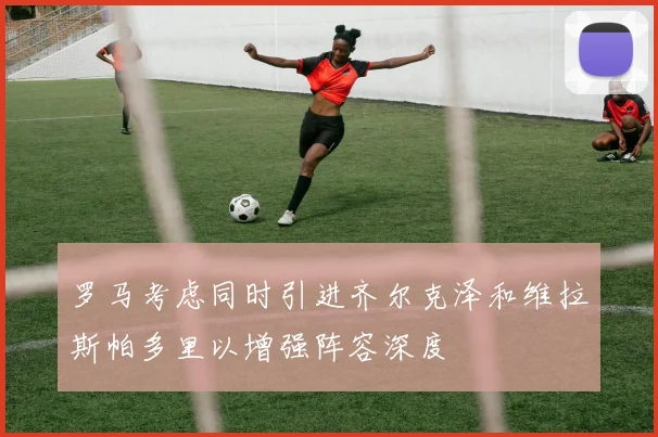 罗马考虑同时引进齐尔克泽和维拉斯帕多里以增强阵容深度