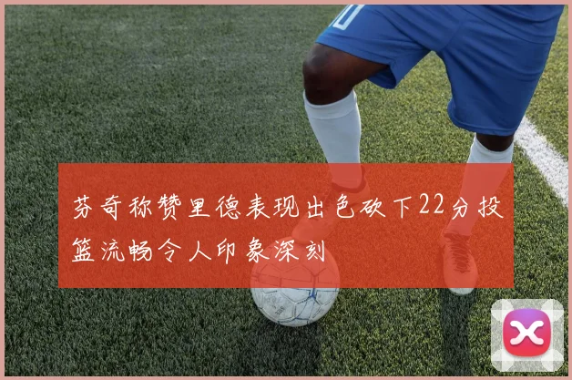 芬奇称赞里德表现出色砍下22分投篮流畅令人印象深刻