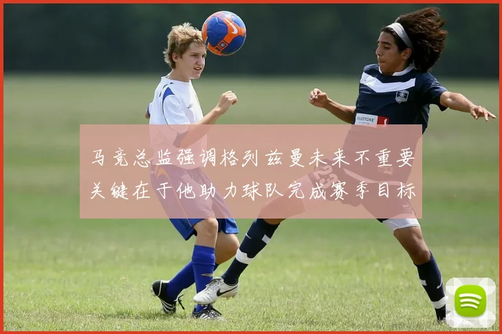 马竞总监强调格列兹曼未来不重要关键在于他助力球队完成赛季目标