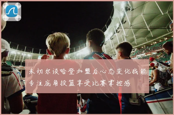 米切尔谈哈登加盟后心态变化我能专注底角投篮享受比赛掌控感