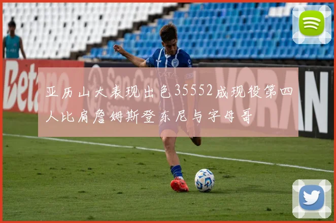 亚历山大表现出色35552成现役第四人比肩詹姆斯登东尼与字母哥