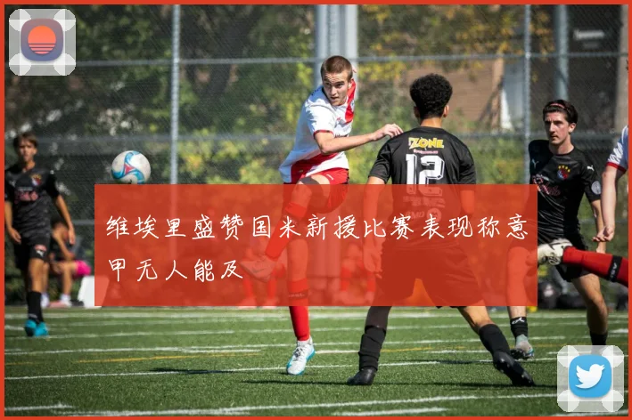 维埃里盛赞国米新援比赛表现称意甲无人能及