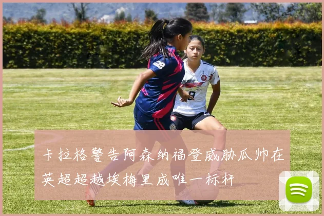 卡拉格警告阿森纳福登威胁瓜帅在英超超越埃梅里成唯一标杆