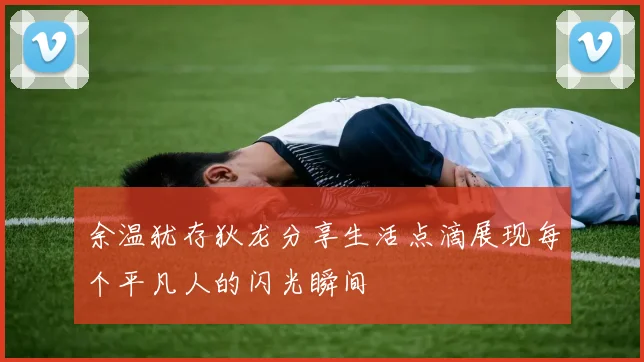 余温犹存狄龙分享生活点滴展现每个平凡人的闪光瞬间