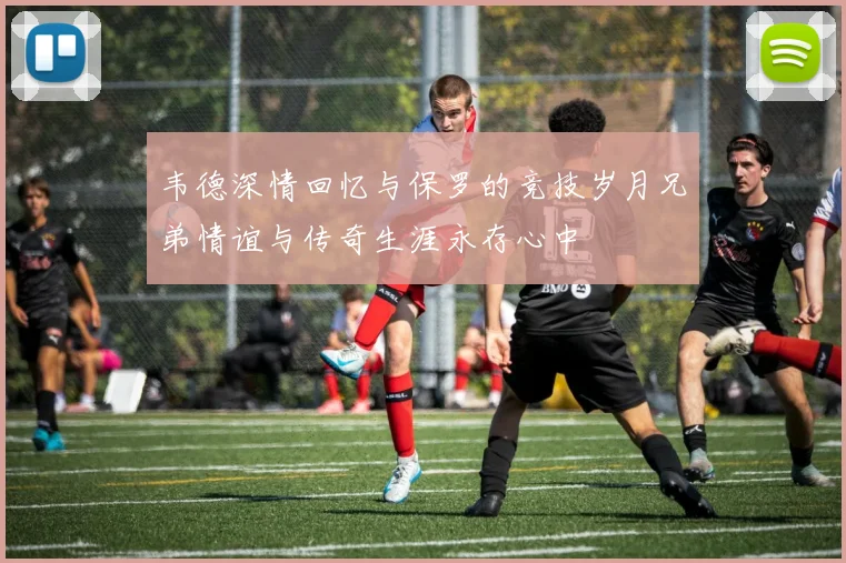 韦德深情回忆与保罗的竞技岁月兄弟情谊与传奇生涯永存心中