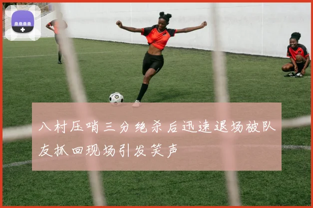 八村压哨三分绝杀后迅速退场被队友抓回现场引发笑声
