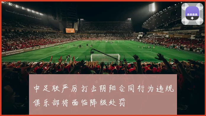 中足联严厉打击阴阳合同行为违规俱乐部将面临降级处罚