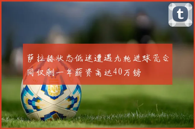 萨拉赫状态低迷遭遇九轮进球荒合同仅剩一年薪资高达40万镑
