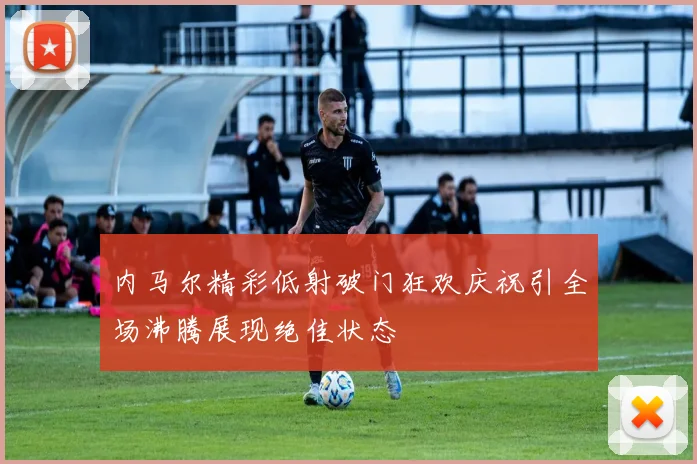 内马尔精彩低射破门狂欢庆祝引全场沸腾展现绝佳状态